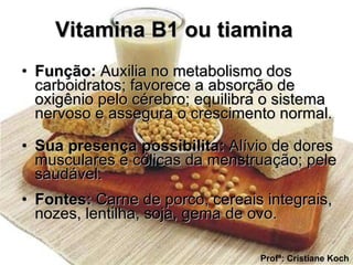 Vitamina B1 ou tiamina   Função:  Auxilia no metabolismo dos carboidratos; favorece a absorção de oxigênio pelo cérebro; equilibra o sistema nervoso e assegura o crescimento normal. Sua presença possibilita:  Alívio de dores musculares e cólicas da menstruação; pele saudável. Fontes:  Carne de porco, cereais integrais, nozes, lentilha, soja, gema de ovo. Profª: Cristiane Koch 