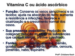 Vitamina C ou ácido ascórbico  Função:  Conserva os vasos sangüíneos e os tecidos; ajuda na absorção do ferro; aumenta a resistência a infecções; favorece a cicatrização e o crescimento normal dos ossos. Sua presença possibilita:  Produção de colágeno; redução do efeito de substâncias que causam alergia; previne o resfriado. Fontes:  Limão, laranja, abacaxi, mamão, goiaba, caju, alface, agrião, tomate, cenoura, pimentão, nabo, espinafre. Profª: Cristiane Koch 