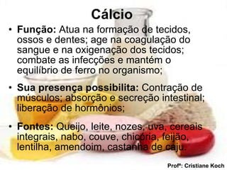Cálcio   Função:  Atua na formação de tecidos, ossos e dentes; age na coagulação do sangue e na oxigenação dos tecidos; combate as infecções e mantém o equilíbrio de ferro no organismo; Sua presença possibilita:  Contração de músculos; absorção e secreção intestinal; liberação de hormônios; Fontes:  Queijo, leite, nozes, uva, cereais integrais, nabo, couve, chicória, feijão, lentilha, amendoim, castanha de caju. Profª: Cristiane Koch 