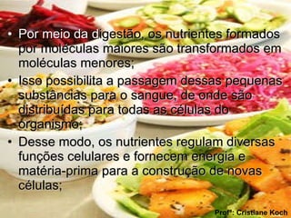 Por meio da d igestão, os nutrientes formados por moléculas maiores são transformados em moléculas menores; Isso possibilita a passagem dessas pequenas substâncias para o sangue, de onde são distribuídas para todas as células do organismo; Desse modo, os nutrientes regulam diversas funções celulares e fornecem energia e matéria-prima para a construção de novas células;  Profª: Cristiane Koch 