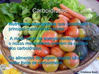 Carboidratos Nutrientes energéticos  que constituem o principal combustível celular. A maior parte da energia necessária para o nosso metabolismo provém da queima  dos carboidratos.  Os alimentos de origem vegetal são a maior fonte de carboidratos.  Profª: Cristiane Koch 
