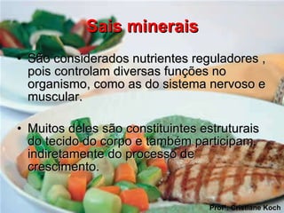 Sais minerais São considerados nutrientes reguladores , pois controlam diversas funções no organismo, como as do sistema nervoso e muscular.  Muitos deles são constituintes estruturais do tecido do corpo e também participam indiretamente do processo de crescimento.  Profª: Cristiane Koch 
