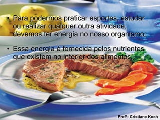 Para podermos praticar esportes, estudar ou realizar qualquer outra atividade, devemos ter energia no nosso organismo; Essa energia é fornecida pelos nutrientes que existem no interior dos alimentos; Profª: Cristiane Koch 
