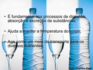 É fundamental nos processos de digestão, absorção e excreção de substâncias; Ajuda a manter a temperatura do corpo;  Age como um meio de transporte para os diversos nutrientes; Profª: Cristiane Koch 