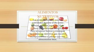 ALIMENTOS
NUTRITIVOS
Las personas realizan muchas
actividades durante el día como
trabajar, estudiar, jugar, etc. Esto
hace que perdamos energía.
Para recuperar fuerzas y conseguir
las sustancias nutritivas que nuestro
cuerpo necesita es preciso que nos
alimentemos bien.