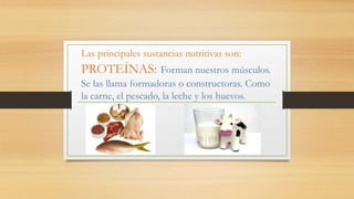 Las principales sustancias nutritivas son:
PROTEÍNAS: Forman nuestros músculos.
Se las llama formadoras o constructoras. Como
la carne, el pescado, la leche y los huevos.