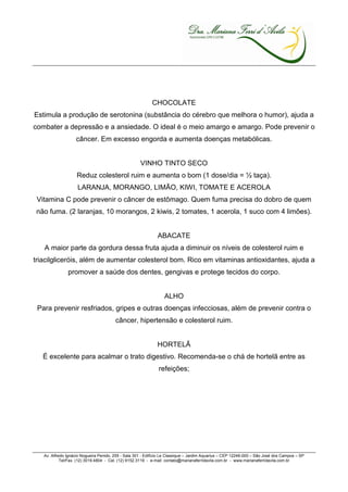 CHOCOLATE
Estimula a produção de serotonina (substância do cérebro que melhora o humor), ajuda a
combater a depressão e a ansiedade. O ideal é o meio amargo e amargo. Pode prevenir o
                   câncer. Em excesso engorda e aumenta doenças metabólicas.


                                                     VINHO TINTO SECO
                    Reduz colesterol ruim e aumenta o bom (1 dose/dia = ½ taça).
                    LARANJA, MORANGO, LIMÃO, KIWI, TOMATE E ACEROLA
 Vitamina C pode prevenir o câncer de estômago. Quem fuma precisa do dobro de quem
não fuma. (2 laranjas, 10 morangos, 2 kiwis, 2 tomates, 1 acerola, 1 suco com 4 limões).


                                                              ABACATE
   A maior parte da gordura dessa fruta ajuda a diminuir os níveis de colesterol ruim e
triacilgliceróis, além de aumentar colesterol bom. Rico em vitaminas antioxidantes, ajuda a
               promover a saúde dos dentes, gengivas e protege tecidos do corpo.


                                                                  ALHO
 Para prevenir resfriados, gripes e outras doenças infecciosas, além de prevenir contra o
                                        câncer, hipertensão e colesterol ruim.


                                                              HORTELÃ
   É excelente para acalmar o trato digestivo. Recomenda-se o chá de hortelã entre as
                                                               refeições;




   Av. Alfredo Ignácio Nogueira Penido, 255 - Sala 301 - Edifício Le Classique – Jardim Aquarius – CEP 12246-000 – São José dos Campos – SP
            Tel/Fax. (12) 3019.4804 - Cel. (12) 9152.3119 - e-mail: contato@marianaferridavila.com.br - www.marianaferridavila.com.br
 