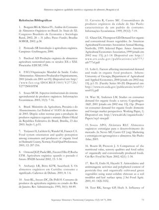 Alimentos orgânicos: qualidade nutritiva e segurança do alimento, Borguini et al.
Segurança Alimentar e Nutricional, Campinas, 13(2): 64-75, 2006 73
Referências Bibliográficas
1. Borguini RG & Mattos FL. Análise do Consumo
de Alimentos Orgânicos no Brasil. In: Anais do XL
Congresso Brasileiro de Economia e Sociologia
Rural, 2002; 28 – 31 julho; Passo Fundo; Brasília:
SOBER, 2002. p.38.
2. Penteado SR Introdução à agricultura orgânica.
Campinas: Grafimagem; 2000.
3. Paschoal AD Produção orgânica de alimentos:
agricultura sustentável para os séculos XX e XXI.
Piracicaba: EDUSP, 1994.
4. FAO/Organização Mundial da Saúde. Codex
Alimentarius: Alimentos Producidos Orgánicamente,
2001 [citado em 2001 set 05]. Disponível em: http:/
/www.f ao.org/DOCREP/005/Y2772S/
Y2772S00.HTM
5. Souza MCM. Aspectos institucionais do sistema
agroindustrial de produtos orgânicos. Informações
Econômicas. 2003; 33(3): 7-16.
6. Brasil. Ministério da Agricultura, Pecuária e do
Abastecimento. Lei Federal no
10.831 de dezembro
de 2003. Dispõe sobre normas para a produção de
produtos orgânicos vegetais e animais. Diário Oficial
da República Federativa do Brasil, Brasília, 23 dez
2003. Seção 1, p.11.
7. Torjusen H, Lieblein G, Wandel M, Francis CA.
Food system orientation and quality perception
among consumers and producers of organic food
in Hedmark County, Norway. Food Qual Preferences.
2001; 12: 207-216.
8. Ormond JGP, Paula SRL, Faveret Filho P, Rocha
LTM. Agricultura orgânica: quando o passado é
futuro. BNDS Setorial 2002, 15: 3-34.
9. Archanjo LR, Brito KFW, Sauerbeck S. Os
alimentos orgânicos em Curitiba: consumo e
significado. Cadernos de Debate. 2001; 8: 1-6.
10. Assis RL, Arezzo DC, De-Polli H. Consumo de
produtos da agricultura orgânica no estado do Rio
de Janeiro. Rev Administração. 1995; 30(1): 84-89.
11. Cerveira R, Castro MC. Consumidores de
produtos orgânicos da cidade de São Paulo:
características de um padrão de consumo.
Informações Econômicas. 1999; 29(12): 7-19.
12. Glaser LK, Thompson GD. Demand for organic
and conventional frozen vegetables. In: American
Agricultural Economics Association Annual Meeting,
Nashville, 1999. Selected Paper. Ames: American
Agricultural Economics Association, 1999 [citado em
2002 may 15]; p.1-14. Disponível em: http://
www.ers.usda.g ov/publications/aib777/
aib777rf.pdf
13. Lohr L. Factors affecting international demand
and trade in organic food products. Athens:
University of Georgia, Department of Agricultural
and Applied Economics, 2000 [citado em 2002 may
15]; p.1-35. (Faculty Series 00–20) Disponível em:
http://www.ers.usda.gov/publications/wrs011/
wrs011j.pdf
14. Wier M, Andersen LM. Studies on consumer
demand for organic foods: a survey. Copenhagen:
AKF, 2001 [citado em 2002 may 15]; 15p. (Project
on consumer demand for organic foods: domestic
and foreign market perspectives. Working Paper, 1)
Disponível em: http://www.akf.dk/organicfoods/
Papers/wp1-mw.pdf
15. Souza APO, Alcântara RLC Alimentos
orgânicos: estratégias para o desenvolvimento do
mercado. In: Neves MF, Castro LT (org) Marketing
e estratégia em agronegócios e alimentos. São Paulo:
Atlas; 2003.
16. Bourn D, Prescott J. A Comparison of the
nutritional value, sensory qualities and food safety
of organically and conventionally produced foods.
Crit Rev Food Sci Nutr. 2002; 42(1): 1-34.
17. Ren H, Endo H, Hayashi T. Antioxidative and
antimutagenic activities and polyphenol content of
pesticide-free and organically cultivated green
vegetables using water-solubre chitosan as a soil
modifier and leaf surface spray. J Sci Food Agric.
2001; 81: 1426-1432.
18. Toor RK, Savage GP, Heeb A. Influence of
 