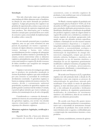 Alimentos orgânicos: qualidade nutritiva e segurança do alimento, Borguini et al.
Segurança Alimentar e Nutricional, Campinas, 13(2): 64-75, 2006 65
Introdução
Têm sido observados sinais que evidenciam
uma mudança de hábito alimentar entre os brasileiros,
na direção de uma maior demanda por produtos
orgânicos. A julgar pela presença dos orgânicos nas
gôndolas de supermercados, estima-se que exista um
potencial de mercado de expressiva magnitude para
estes produtos. Tais observações, por si mesmas,
chamam a atenção para o potencial deste novo nicho
de consumo e para a necessidade da implementação
de análises sobre o tema [1].
Há um mercado potencial para os produtos
orgânicos, uma vez que existe resistência de uma
parcela da população em manter a aquisição e
consumo de alguns alimentos convencionais, como
tomate, morango e batata, cujo cultivo
reconhecidamente envolve o emprego de substanciais
quantidades de adubos sintéticos e pesticidas [2]. No
entanto, existem controvérsias sobre os alimentos
orgânicos, principalmente, quando são classificados
como mais nutritivos e seguros [3], devido à escassez
de dados científicos que assegurem tais vantagens
em relação ao convencional.
Orgânico é um termo de rotulagem que indica
que os produtos são produzidos atendendo às
normas da produção orgânica e que estão certificados
por uma estrutura ou autoridade de certificação
devidamente constituída. A agricultura orgânica se
baseia no emprego mínimo de insumos externos. No
entanto, devido à contaminação ambiental
generalizada, as práticas de agricultura orgânica não
podem garantir a ausência total de resíduos. Contudo,
é possível aplicar métodos que visem à redução, ao
mínimo, da contaminação do ar, do solo e da água[4].
Considerando-se o aumento da demanda e
também do interesse do consumidor pelos produtos
da agricultura orgânica, esta revisão visa abordar
aspectos relacionados à qualidade nutritiva e à
segurança dos alimentos orgânicos.
Alimentos orgânicos: legislação, certificação e
mercado
Segundo Souza [5], a busca por alimentos
provenientes de sistemas de produção mais
sustentáveis, como os métodos orgânicos de
produção, é uma tendência que vem se fortalecendo
e se consolidando mundialmente.
No Brasil, o sistema orgânico de produção está
regulamentado pela Lei Federal no
10.831, de 23 de
dezembro de 2003, que contém normas disciplinares
para a produção, tipificação, processamento, envase,
distribuição, identificação e certificação da qualidade
dos produtos orgânicos, sejam de origem animal ou
vegetal. De acordo com a referida Lei, considera-se
sistema orgânico de produção agropecuária todo
aquele em que são adotadas técnicas específicas,
mediante a otimização do uso dos recursos naturais
e socioeconômicos disponíveis e o respeito à
integridade cultural das comunidades rurais, tendo
por objetivo a sustentabilidade ecológica e
econômica, a maximização dos benefícios sociais, a
minimização da dependência de energia não-
renovável, empregando, sempre que possível,
métodos culturais, biológicos e mecânicos, em
contraposição ao uso de materiais sintéticos, a
eliminação do uso de organismos geneticamente
modificados e radiações ionizantes, em qualquer fase
do processo de produção, processamento,
armazenamento, distribuição e comercialização, e a
proteção do meio ambiente [6].
De acordo com Torjusen et al. [7], a agricultura
orgânica tem sido praticada desde a década de 20,
inicialmente como uma resposta ao processo de
industrialização da agricultura, marcado pela
tecnificação. Com relação às metas da agricultura
orgânica, as mais relevantes para os consumidores
são: a não utilização de pesticidas e fertilizantes
químicos sintéticos, de organismos geneticamente
modificados, de estimulantes de crescimento
sintéticos e de antibióticos, além do uso restrito de
aditivos em alimentos processados.
De acordo com Souza [5], quanto menos
direta for a relação entre produtores e consumidores,
maior será a necessidade de instrumentos formais
de certificação da produção. Isso ocorre devido à
maior distância entre os agentes e à dificuldade para
a comprovação das características inerentes a esses
produtos.
Existem, mundialmente, centenas de agências
 