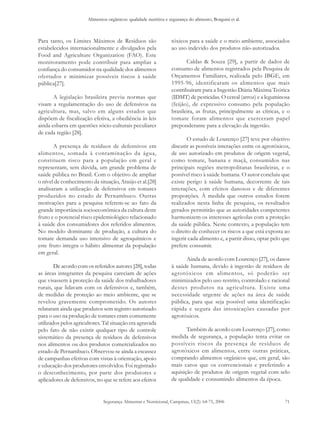 Alimentos orgânicos: qualidade nutritiva e segurança do alimento, Borguini et al.
Segurança Alimentar e Nutricional, Campinas, 13(2): 64-75, 2006 71
Para tanto, os Limites Máximos de Resíduos são
estabelecidos internacionalmente e divulgados pela
Food and Agriculture Organization (FAO). Este
monitoramento pode contribuir para ampliar a
confiança do consumidor na qualidade dos alimentos
ofertados e minimizar possíveis riscos à saúde
pública[27].
A legislação brasileira previu normas que
visam a regulamentação do uso de defensivos na
agricultura, mas, salvo em alguns estados que
dispõem de fiscalização efetiva, a obediência às leis
ainda esbarra em questões sócio-culturais peculiares
de cada região [28].
A presença de resíduos de defensivos em
alimentos, somada à contaminação da água,
constituem risco para a população em geral e
representam, sem dúvida, um grande problema de
saúde pública no Brasil. Com o objetivo de ampliar
o nível de conhecimento da situação, Araújo et al.[28]
analisaram a utilização de defensivos em tomates
produzidos no estado de Pernambuco. Outras
motivações para a pesquisa referem-se ao fato da
grande importância socioeconômica da cultura deste
fruto e o potencial risco epidemiológico relacionado
à saúde dos consumidores dos referidos alimentos.
No modelo dominante de produção, a cultura do
tomate demanda uso intensivo de agroquímicos e
este fruto integra o hábito alimentar da população
em geral.
De acordo com os referidos autores [28], todas
as áreas integrantes da pesquisa careciam de ações
que visassem à proteção da saúde dos trabalhadores
rurais, que lidavam com os defensivos e, também,
de medidas de proteção ao meio ambiente, que se
revelou gravemente comprometido. Os autores
relataram ainda que produtos sem registro autorizado
para o uso na produção de tomates eram comumente
utilizados pelos agricultores. Tal situação era agravada
pelo fato de não existir qualquer tipo de controle
sistemático da presença de resíduos de defensivos
nos alimentos ou dos produtos comercializados no
estado de Pernambuco. Observou-se ainda a escassez
de campanhas efetivas com vistas à orientação, apoio
e educação dos produtores envolvidos. Foi registrado
o desconhecimento, por parte dos produtores e
aplicadores de defensivos, no que se refere aos efeitos
tóxicos para a saúde e o meio ambiente, associados
ao uso indevido dos produtos não-autorizados.
Caldas & Souza [29], a partir de dados de
consumo de alimentos registrados pela Pesquisa de
Orçamentos Familiares, realizada pelo IBGE, em
1995-96, identificaram os alimentos que mais
contribuíram para a Ingestão Diária Máxima Teórica
(IDMT) de pesticidas. O cereal (arroz) e a leguminosa
(feijão), de expressivo consumo pela população
brasileira, as frutas, principalmente as cítricas, e o
tomate foram alimentos que exerceram papel
preponderante para a elevação da ingestão.
O estudo de Lourenço [27] teve por objetivo
discutir as possíveis interações entre os agrotóxicos,
de uso autorizado em produtos de origem vegetal,
como tomate, banana e maçã, consumidos nas
principais regiões metropolitanas brasileiras, e o
possível risco à saúde humana. O autor concluiu que
existe perigo à saúde humana, decorrente de tais
interações, com efeitos danosos e de diferentes
proporções. À medida que outros estudos forem
realizados nesta linha de pesquisa, os resultados
gerados permitirão que as autoridades competentes
harmonizem os interesses agrícolas com a proteção
da saúde pública. Neste contexto, a população tem
o direito de conhecer os riscos a que está exposta ao
ingerir cada alimento e, a partir disso, optar pelo que
prefere consumir.
Ainda de acordo com Lourenço [27], os danos
à saúde humana, devido à ingestão de resíduos de
agrotóxicos em alimentos, só poderão ser
minimizados pelo uso restrito, controlado e racional
destes produtos na agricultura. Existe uma
necessidade urgente de ações na área de saúde
pública, para que seja possível uma identificação
rápida e segura das intoxicações causadas por
agrotóxicos.
Também de acordo com Lourenço [27], como
medida de segurança, a população tenta evitar os
possíveis riscos da presença de resíduos de
agrotóxicos em alimentos, entre outras práticas,
comprando alimentos orgânicos que, em geral, são
mais caros que os convencionais e preferindo a
aquisição de produtos de origem vegetal com selo
de qualidade e consumindo alimentos da época.
 