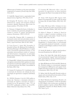 Alimentos orgânicos: qualidade nutritiva e segurança do alimento, Borguini et al. 
different types of fertilizers on the major antioxidant 
components of tomatoes. J Food Comp Anal. 2006; 
19(1): 20-27. 
19. Smith BL. Organic foods vs. supermarket foods: 
element levels. J Appl Nutr. 1993; 45(1): 35–39. 
20. Schuphan W. Nutritive value of crops as 
influenced by organic and inorganic fertilizer 
treatment. Qualitas Plantarum: plant foods for 
human nutrition. 1974; 23(4): 333-358. 
21. Premuzic Z, Bargiela M, Garcia A, Rondina A, 
Lorio A. Calcium, iron, potassium, phosphorus and 
vitamin C content of organic and hidroponic 
tomatoes. Hortscience. 1998; 33: 255-257. 
22. Ishida BK, Chapman MH. A comparison of 
carotenoid content and total antioxidant activity in 
catsup from several commercial sources in the United 
States. J Agri Food Chem. 2004; 52: 8017-8020. 
23. Caris-Veyrat C, Amiot MJ, Tyssandier V, 
Grasselly D, Buret M, Mikoljozak M, Guilland JC, 
Bouteloup-Demange C, Borel P. Influence of organic 
versus conventional agricultural practice on the 
antioxidant microconstituent content of tomatoes 
and derived purees; consequences on antioxidant 
plasma status in humans. J Agric Food Chem. 2004; 
52: 6503-6509. 
24. Borguini RG. Avaliação do potencial antioxidante 
e de algumas características físico-químicas do tomate 
(Lycopersicon esculentum) orgânico em comparação 
ao convencional [tese]. São Paulo: Universidade de 
São Paulo; 2006. 161p. 
25. Kotaka ET, Zambrone FA. Contribuições para 
a construção de diretrizes de avaliação do risco 
toxicológico de agrotóxicos. Campinas: ILSI Brasil; 
2001. 
26. ANVISA. Portaria no 3, de 16.1.1992: ratifica os 
termos das “diretrizes e orientações referentes à 
autorização de registros, renovação de registro e 
extensão de uso de agrotóxicos e afins - n°1, de 
09.12.1991”, publicadas no D.O.U. em 13.12.1991. 
Diário Oficial da União, Brasil, 4 fev. 1992. 
Segurança Alimentar e Nutricional, Campinas, 13(2): 64-75, 2006 
74 
27. Lourenço RC. Discussão sobre o risco das 
interações de agrotóxicos na dieta brasileira 
[dissertação]. São Paulo: Universidade de São Paulo; 
2003. 
28. Araújo ACP, Nogueira DP, Augusto LGS. 
Impacto dos praguicidas na saúde: estudo da cultura 
de tomate. Rev de Saúde Pública. 2000; 34(3): 309- 
313. 
29. Caldas ED, Souza LCK. Avaliação de risco 
crônico da ingestão de resíduos de pesticidas na dieta 
brasileira. Rev Saúde Pública. 2000; 34(5): 529-537. 
30. Siderer Y, Maquet A, Anklam E. Need for 
research to support consumer confidence in the 
growing organic food market. Trends Food Sci 
Technol. 2005; 16(8): 332-343. 
31. Pussemier L, Larondelle Y, Peteghem CV, 
Huyghebaert A. Chemical safety of conventionally 
and organically produced foodstuffs: a tentative 
comparison under Belgian conditions. Food Control. 
2006; 17: 14-21. 
32. Kouba M. Quality of organic animal products. 
Livestock Production Sci. 2003; 80: 33-40. 
33. Moore VK, Zabik ME, Zabik MJ. Evaluation 
of conventional and “organic” baby food brands for 
eight organochlorine and five botanical pesticides. 
Food Chem. 2000; 71: 443-447. 
34. Baker BP, Benbrook CM, Groth III E, Benbrook 
KL. Pesticide residues in conventional, integrated 
pest management (IPM)-grown and organic foods: 
insights from three US data sets. Food Additives and 
Contaminants. 2002; 19(5): 427-446. 
35. Rekha, Naik SN, Prassad R. Pesticide residue in 
organic and conventional food-risk analysis. J Chem 
Health Safety. 2006; 13(6): 12-19. 
36. Brasil. Ministério da Agricultura, Pecuária e do 
Abastecimento. Lei Federal no 10.831 de dezembro 
de 2003. Dispõe sobre normas para a produção de 
produtos orgânicos vegetais e animais. Diário Oficial 
da República Federativa do Brasil, Brasília, 23 dez 
2003. Seção 1, p.11. 
 