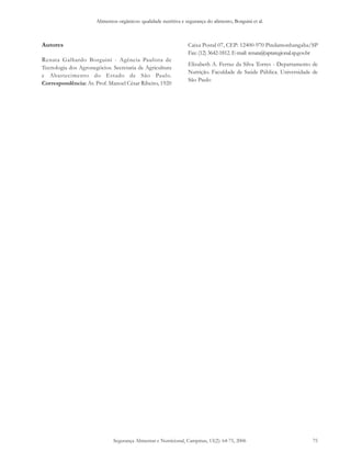 Alimentos orgânicos: qualidade nutritiva e segurança do alimento, Borguini et al. 
Autores 
Renata Galhardo Borguini - Agência Paulista de 
Tecnologia dos Agronegócios. Secretaria de Agricultura 
e Abastecimento do Estado de São Paulo. 
Correspondência: Av. Prof. Manoel César Ribeiro, 1920 
Caixa Postal 07, CEP: 12400-970 Pindamonhangaba/SP 
Fax: (12) 3642-1812. E-mail: renata@aptaregional.sp.gov.br 
Elizabeth A. Ferraz da Silva Torres - Departamento de 
Nutrição. Faculdade de Saúde Pública. Universidade de 
São Paulo 
Segurança Alimentar e Nutricional, Campinas, 13(2): 64-75, 2006 75 
