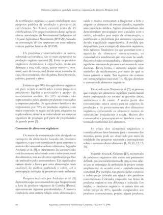 Alimentos orgânicos: qualidade nutritiva e segurança do alimento, Borguini et al. 
de certificação orgânica, as quais estabelecem seus 
próprios padrões de produção e processo de 
certificação. No Brasil, existem cerca de 15 
certificadoras. Um pequeno número destas agências 
obteve autorização da International Federation of 
Organic Agricultural Movements (IFOAM), baseado 
na constatação de que operavam em concordância 
com os padrões básicos da IFOAM. 
Segurança Alimentar e Nutricional, Campinas, 13(2): 64-75, 2006 
66 
Os produtos comercializados in natura, 
sobretudo as hortaliças, são os mais expressivos na 
produção orgânica nacional [8]. Entre os produtos 
orgânicos destinados à exportação, merecem 
destaque a soja, café, cacau, açúcar mascavo, erva-mate, 
suco de laranja, mel, frutas secas, castanha de 
caju, óleos essenciais, óleo de palma, frutas tropicais, 
palmito, guaraná e arroz. 
Estima-se que 90% dos agricultores orgânicos 
no país sejam classificados como pequenos 
produtores ligados a associações e grupos de 
movimentos sociais. Os 10% restantes são 
representados pelos grandes produtores vinculados 
a empresas privadas. Os agricultores familiares são 
responsáveis por 70% da produção orgânica, com 
maior expressão na região sul do país, enquanto na 
região sudeste, observa-se maior adesão aos sistemas 
orgânicos de produção por parte de propriedades 
de grande porte [5]. 
Consumo de alimentos orgânicos 
Os meios de comunicação têm divulgado as 
vantagens da alimentação baseada em produtos 
orgânicos, o que vem contribuindo para aumentar o 
número de consumidores destes alimentos. Segundo 
Archanjo et al. [9], o crescimento do consumo não 
está diretamente relacionado com o valor nutricional 
dos alimentos, mas aos diversos significados que lhes 
são atribuídos pelos consumidores. Tais significados 
variam desde a busca por uma alimentação mais 
saudável, de melhor qualidade e sabor, até a 
preocupação ecológica de preservar o meio ambiente. 
Pesquisa realizada por Archanjo et al. [9] 
demonstrou que os consumidores que freqüentavam 
a feira de produtos orgânicos de Curitiba (Paraná) 
apresentavam algumas peculiaridades. A maioria 
estabelecia uma estreita relação entre alimentação e 
saúde e muitos começaram a freqüentar a feira e 
adquirir os alimentos ali comercializados, seguindo 
uma prescrição médica. Alguns consumidores não 
demonstraram preocupação com cuidados com a 
saúde, adotados por meio da alimentação, e 
justificavam a preferência por alimentos orgânicos 
devido à qualidade organoléptica. À medida que 
despendiam, para a compra de alimentos orgânicos, 
mais recursos financeiros do que gastariam com a 
aquisição de alimentos convencionais, os 
consumidores acreditavam que investiam na saúde. 
Para os referidos consumidores, o alimento orgânico 
significava um meio de prevenir e até mesmo de curar 
doenças. Desta forma, o alimento adquire valor 
simbólico de medicamento, por meio do qual se 
busca garantir a saúde. Tais registros são comuns 
em outras pesquisas nacionais [10, 11], que abordam 
o consumo de alimentos orgânicos. 
De acordo com Torjusen et al. [7], as pessoas 
que compravam alimentos orgânicos manifestaram 
maior preocupação no tocante às questões éticas, 
ambientais e de saúde. A maior parte dos 
consumidores estava atenta para os aspectos de 
produção e de processamento dos alimentos 
orgânicos, enfatizando os alimentos isentos de 
substâncias prejudiciais à saúde. Muitos dos 
consumidores preocupavam-se também com o 
conteúdo nutricional dos alimentos. 
O preço dos alimentos orgânicos é 
considerado um fator limitante para o consumo dos 
mesmos, como pode ser observado por meio da 
totalidade das pesquisas nacionais e internacionais 
sobre o consumo destes alimentos [1, 10, 11, 12, 13, 
14]. 
Segundo Souza & Alcântara [15], no mercado 
de produtos orgânicos não existe um parâmetro 
definido para o estabelecimento de preços, mas sabe-se 
que as estratégias de atribuição de preços variam 
amplamente de acordo com o estabelecimento 
comercial. Por exemplo, nas grandes redes varejistas 
o sobre-preço cobrado em relação aos produtos 
convencionais é elevado, enquanto nas feiras de 
produtos orgânicos esta diferença é reduzida. Em 
média, os produtos orgânicos in natura têm um 
sobre-preço de 40%, quando comparados aos 
produtos convencionais, porém, alguns produtos, 
 