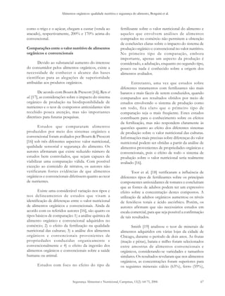 Alimentos orgânicos: qualidade nutritiva e segurança do alimento, Borguini et al. 
como o trigo e o açúcar, chegam a custar (venda ao 
atacado), respectivamente, 200% e 170% acima do 
convencional. 
Comparações entre o valor nutritivo de alimentos 
orgânicos e convencionais 
Devido ao substancial aumento do interesse 
do consumidor pelos alimentos orgânicos, existe a 
necessidade de conhecer o alcance das bases 
científicas para as alegações de superioridade 
atribuídas aos produtos orgânicos. 
De acordo com Bourn & Prescott [16]; Ren et 
al. [17], as considerações sobre o impacto do sistema 
orgânico de produção na biodisponibilidade de 
nutrientes e o teor de compostos antioxidantes têm 
recebido pouca atenção, mas são importantes 
diretrizes para futuras pesquisas. 
Estudos que compararam alimentos 
produzidos por meio dos sistemas orgânico e 
convencional foram avaliados por Bourn & Prescott 
[16] sob três diferentes aspectos: valor nutricional, 
qualidade sensorial e segurança do alimento. Os 
autores afirmaram que existe reduzido número de 
estudos bem controlados, que sejam capazes de 
viabilizar uma comparação válida. Com possível 
exceção ao conteúdo de nitratos, os autores não 
verificaram fortes evidências de que alimentos 
orgânicos e convencionais diferissem quanto ao teor 
de nutrientes. 
Existe uma considerável variação nos tipos e 
nos delineamentos de estudos que visam a 
identificação de diferenças entre o valor nutricional 
de alimentos orgânicos e convencionais. Ainda de 
acordo com os referidos autores [16], são quatro os 
tipos básicos de comparação: 1) a análise química de 
alimento orgânico e convencional adquiridos no 
comércio; 2) o efeito da fertilização na qualidade 
nutricional das culturas; 3) a análise dos alimentos 
orgânicos e convencionais provenientes de 
propriedades conduzidas organicamente e 
convencionalmente e 4) o efeito da ingestão dos 
alimentos orgânicos e convencionais sobre a saúde 
humana ou animal. 
Estudos com foco no efeito do tipo de 
fertilizante sobre o valor nutricional do alimento e 
aqueles que envolvem análises de alimentos 
comprados no comércio não permitem a obtenção 
de conclusões claras sobre o impacto do sistema de 
produção orgânico e convencional no valor nutritivo. 
No primeiro tipo de comparação, embora 
importante, apenas um aspecto da produção é 
considerado, a adubação, enquanto no segundo tipo, 
pouco ou nada é conhecido sobre a origem dos 
alimentos avaliados. 
Entretanto, uma vez que estudos sobre 
diferentes tratamentos com fertilizantes são mais 
baratos e mais fáceis de serem conduzidos, quando 
comparados aos resultados obtidos por meio de 
estudos envolvendo o sistema de produção como 
um todo, fica claro que o primeiro tipo de 
comparação seja o mais freqüente. Estes estudos 
contribuem para o conhecimento sobre os efeitos 
da fertilização, mas não respondem claramente às 
questões quanto ao efeito dos diferentes sistemas 
de produção sobre o valor nutricional das culturas. 
Informações mais precisas sobre diferenças do valor 
nutricional podem ser obtidas a partir da análise de 
alimentos provenientes de propriedades orgânicas e 
convencionais, pois o efeito de todo o sistema de 
produção sobre o valor nutricional seria realmente 
avaliado [16]. 
Toor et al. [18] verificaram a influência de 
diferentes tipos de fertilizantes sobre os principais 
componentes antioxidantes de tomates e concluíram 
que as fontes de adubos podem ter um expressivo 
efeito sobre a concentração destes compostos. A 
utilização de adubos orgânicos aumentou os níveis 
de fenólicos totais e ácido ascórbico. Porém, os 
autores afirmam que são necessários estudos em 
escala comercial, para que seja possível a confirmação 
de tais resultados. 
Smith [19] analisou o teor de minerais de 
alimentos adquiridos em várias lojas da cidade de 
Chicago, durante o período de dois anos. As frutas 
(maçãs e pêras), batata e milho foram selecionados 
entre amostras de alimentos convencionais e 
orgânicos, considerando-se variedades e tamanhos 
similares. Os resultados revelaram que nos alimentos 
orgânicos, as concentrações foram superiores para 
os seguintes minerais: cálcio (63%), ferro (59%), 
Segurança Alimentar e Nutricional, Campinas, 13(2): 64-75, 2006 67 
 
