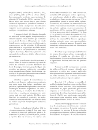 Alimentos orgânicos: qualidade nutritiva e segurança do alimento, Borguini et al. 
magnésio (138%), fósforo (91%), potássio (125%), 
zinco (72,5%), sódio (159%) e selênio (390%). 
Inversamente, foi verificado menor conteúdo de 
alumínio (40%), chumbo (29%) e mercúrio (25%). 
Deste modo, este estudo sugere que existem 
diferenças significativas, quando se estabelece a 
comparação entre a composição dos alimentos 
orgânicos e convencionais, no que diz respeito a 
nutrientes e contaminantes minerais. 
Segurança Alimentar e Nutricional, Campinas, 13(2): 64-75, 2006 
68 
A pesquisa de Smith [19] foi muito divulgada 
na mídia com alcance popular, assegurando que o 
alimento orgânico é mais nutritivo que o alimento 
convencional. Porém, o delineamento do estudo 
impede que os resultados sejam conclusivos, pois, 
aparentemente, não foi atribuída a devida atenção 
para verificar se os produtos rotulados como 
orgânicos eram de fato provenientes de um sistema 
orgânico de produção. Acrescenta-se, também, o fato 
de que não foram descritos detalhes sobre o sistema 
de amostragem. 
Alguns pesquisadores argumentam que a 
melhor forma de avaliar os nutrientes é por meio da 
análise dos alimentos adquiridos diretamente nos 
locais de compra. Entretanto, esta abordagem não 
considera que algumas variáveis não controladas, 
como maturidade na colheita e tipo de cultivar e as 
condições de produção, possam mascarar eventuais 
diferenças no valor nutricional [16]. 
Identificar os agentes de comercialização ou 
produtores de alimentos orgânicos e convencionais, 
que atuem numa área similar, e estabelecer um 
protocolo experimental que permita documentar as 
informações do sistema de produção, tais como: a 
data de colheita, as condições de distribuição e 
transporte, as condições de armazenamento, entre 
outras, pode ser o mais indicado [16]. Neste caso, 
haveria a necessidade de estabelecer um maior 
número de ensaios conduzidos em diferentes áreas 
no sentido de poder alcançar alguma conclusão 
generalizada. 
Pesquisa realizada por Schuphan [20], na 
Alemanha, durante um período de doze anos, visou 
a comparação entre dois padrões de aplicação de 
fertilizantes na produção de espinafre, batata, cenoura 
e repolho. Em um processo, foi utilizado um 
fertilizante convencional de alta solubilidade, 
contendo NPK (nitrogênio, fósforo e potássio), e 
no outro houve a adoção de adubo orgânico. Os 
resultados revelaram um decréscimo de 24% na 
produtividade, quando se utilizou adubo orgânico. 
No entanto, ao examinar os demais resultados, 
obtidos para os alimentos cultivados com a aplicação 
da adubação orgânica, observou-se acréscimos de 
matéria seca (23%), proteína (18%), vitamina C 
(28%), açúcares totais (19%), metionina (23%), ferro 
(77%), potássio (18%), cálcio (10%) e fósforo (13%). 
Inversamente, verificou-se o decréscimo do sódio 
(12%) e do nitrato (93%). Embora a produção 
absoluta tenha sido menor com o uso dos adubos 
orgânicos, o substancial aumento da matéria seca, 
vitaminas e minerais resultou em um alimento com 
maior valor nutricional. 
Reconhece-se que a aplicação de fertilizantes 
no sistema de produção afeta a composição do 
produto. O estudo de Schuphan [20] é 
freqüentemente citado com o objetivo de confirmar 
a superioridade do valor nutricional dos produtos 
orgânicos. 
Premuzic et al. [21] compararam o conteúdo 
de ácido ascórbico de tomates cultivados com 
substrato orgânico aos tomates cultivados 
hidroponicamente e registraram um conteúdo maior 
de ácido ascórbico para os frutos produzidos 
mediante utilização de composto orgânico. 
Ren et al. [17] avaliaram o conteúdo de 
polifenóis de cinco hortaliças (couve, repolho chinês, 
espinafre, alho e pimentão verde) amplamente 
consumidas no Japão, produzidas pelo cultivo 
orgânico e convencional. Os conteúdos dos 
orgânicos em flavonóides (quercetina) e ácido caféico 
foram de 1,3 a 10,4 vezes superiores aos encontrados 
nos convencionais, sugerindo assim a influência 
exercida por diferentes práticas de cultivo. 
Ishida & Chapman [22] estimaram o conteúdo 
total de carotenóides e, especificamente, o conteúdo 
de licopeno em amostras de ketchup orgânicos e 
convencionais. As amostras de ketchup produzidas 
por empresas de alimentos orgânicos apresentaram 
maiores teores de licopeno e de carotenóides totais. 
 