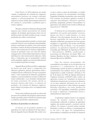 Alimentos orgânicos: qualidade nutritiva e segurança do alimento, Borguini et al. 
Caris-Veyrat et al. [23] realizaram um estudo 
visando à comparação do conteúdo de compostos 
antioxidantes presentes em tomates cultivados 
orgânica e convencionalmente. Os resultados, 
expressos em base úmida, demonstraram maior teor 
de vitamina C, carotenóides e polifenóis para o 
tomate orgânico. 
Pesquisa realizada no Brasil por Borguini [24] 
registrou que tomates provenientes de sistema 
orgânico de produção apresentaram maior teor de 
fenólicos totais e de ácido ascórbico do que o tomate 
produzido por cultivo convencional. 
Alguns pesquisadores mantêm-se atentos para 
controlar variáveis como localização da propriedade, 
cultivar e maturação na colheita, como uma maneira 
de reduzir o número de fatores potenciais que podem 
afetar o valor nutricional. Os estudos comparando o 
sistema de produção como um todo têm relativa 
vantagem, pois evitam atribuir importância a fatores 
individuais no valor nutricional dos alimentos. Além 
disso, é importante que as propriedades venham 
sendo manejadas orgânica ou convencionalmente por 
um considerável período de tempo. 
Segundo Bourn & Prescott [16], a ampla gama 
de fatores que pode afetar a composição dos 
alimentos (genéticos, práticas agronômicas, clima e 
condições de pós-colheita) faz com que as pesquisas 
sobre o valor nutricional de alimentos, produzidos 
orgânica e convencionalmente, tornem-se difíceis de 
serem estabelecidas e seus resultados interpretados 
de forma consistente. No entanto, devido ao 
crescente interesse pelo tema e ao aumento da 
produção e do consumo de alimentos orgânicos, 
maior número de pesquisas deve ser implementado 
neste sentido. 
Existe uma tendência, que pode ser observada 
por meio dos resultados das pesquisas anteriormente 
citadas, que indica maior conteúdo de nutrientes para 
os alimentos produzidos organicamente. 
Resíduos de pesticidas em alimentos 
O maciço uso de produtos químicos na 
agricultura teve início na década de 50, logo após o 
final da Segunda Guerra Mundial. De acordo com 
os alvos contra os quais são destinados, os citados 
produtos químicos são denominados inseticidas, 
fungicidas, herbicidas, nematicidas, entre outros [25]. 
Este conjunto de produtos químicos recebeu as 
seguintes denominações: defensivos agrícolas, 
pesticidas, praguicidas, produtos fitossanitários ou 
agrotóxicos (este último termo restrito ao Brasil, por 
força da Lei no 7.802/89). 
O aumento do uso de produtos químicos na 
agricultura tem gerado preocupação crescente, 
quanto aos riscos à saúde humana e ao meio 
ambiente. Esta preocupação decorre de casos de 
doenças registradas em seres humanos e das 
alterações ambientais, que parecem ter como agentes 
etiológicos os agrotóxicos. De acordo com Kotaka 
& Zambrone [25], no Brasil, o uso de produtos 
químicos na agricultura depende do registro 
concedido pelo Ministério da Agricultura, Pecuária 
e Abastecimento (MAPA), condicionado à 
autorização do Ministério da Saúde (MS) e do 
Instituto Brasileiro do Meio Ambiente e Recursos 
Naturais Renováveis (IBAMA). 
Uma das maiores preocupações dos 
consumidores com relação ao uso de agrotóxicos na 
agricultura é o conhecimento do grau de 
contaminação, a ponto de saber se os alimentos estão 
contaminados com resíduos tóxicos, que possam 
comprometer a saúde. Conforme a Portaria no 03, 
de 16 de janeiro de 1992, da Agência Nacional de 
Vigilância Sanitária (ANVISA) [26], resíduo de 
agrotóxico consiste em “substância ou mistura de 
substâncias remanescente ou existente em alimentos 
ou no meio ambiente, decorrente do uso ou da 
presença de agrotóxicos e afins, inclusive quaisquer 
derivados específicos, tais como: produtos de 
conversão e de degradação, metabólitos, produtos 
de reação e impurezas, consideradas tóxicas e 
ambientalmente importantes”. 
A agricultura orgânica baseia-se no emprego 
mínimo de insumos externos. Devido à 
contaminação ambiental, as práticas de agricultura 
orgânica não podem garantir a ausência total de 
resíduos. No entanto, é possível adotar métodos 
destinados a reduzir ao mínimo a contaminação do 
ar, do solo e da água. Os manipuladores, 
processadores e vendedores envolvidos no manuseio 
Segurança Alimentar e Nutricional, Campinas, 13(2): 64-75, 2006 69 
 
