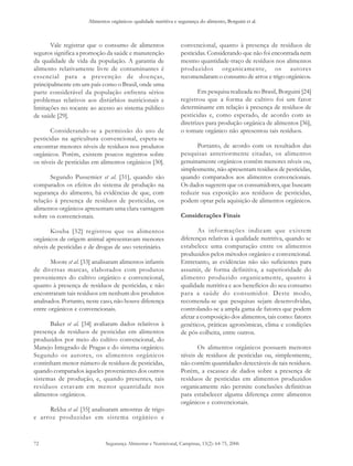 Alimentos orgânicos: qualidade nutritiva e segurança do alimento, Borguini et al. 
Segurança Alimentar e Nutricional, Campinas, 13(2): 64-75, 2006 
72 
Vale registrar que o consumo de alimentos 
seguros significa a promoção da saúde e manutenção 
da qualidade de vida da população. A garantia de 
alimento relativamente livre de contaminantes é 
essencial para a prevenção de doenças, 
principalmente em um país como o Brasil, onde uma 
parte considerável da população enfrenta sérios 
problemas relativos aos distúrbios nutricionais e 
limitações no tocante ao acesso ao sistema público 
de saúde [29]. 
Considerando-se a permissão do uso de 
pesticidas na agricultura convencional, espera-se 
encontrar menores níveis de resíduos nos produtos 
orgânicos. Porém, existem poucos registros sobre 
os níveis de pesticidas em alimentos orgânicos [30]. 
Segundo Pussemier et al. [31], quando são 
comparados os efeitos do sistema de produção na 
segurança do alimento, há evidências de que, com 
relação à presença de resíduos de pesticidas, os 
alimentos orgânicos apresentam uma clara vantagem 
sobre os convencionais. 
Kouba [32] registrou que os alimentos 
orgânicos de origem animal apresentavam menores 
níveis de pesticidas e de drogas de uso veterinário. 
Moore et al. [33] analisaram alimentos infantis 
de diversas marcas, elaborados com produtos 
provenientes do cultivo orgânico e convencional, 
quanto à presença de resíduos de pesticidas, e não 
encontraram tais resíduos em nenhum dos produtos 
analisados. Portanto, neste caso, não houve diferença 
entre orgânicos e convencionais. 
Baker et al. [34] avaliaram dados relativos à 
presença de resíduos de pesticidas em alimentos 
produzidos por meio do cultivo convencional, do 
Manejo Integrado de Pragas e do sistema orgânico. 
Segundo os autores, os alimentos orgânicos 
continham menor número de resíduos de pesticidas, 
quando comparados àqueles provenientes dos outros 
sistemas de produção, e, quando presentes, tais 
resíduos estavam em menor quantidade nos 
alimentos orgânicos. 
Rekha et al. [35] analisaram amostras de trigo 
e arroz produzidas em sistema orgânico e 
convencional, quanto à presença de resíduos de 
pesticidas. Considerando que não foi encontrada nem 
mesmo quantidade-traço de resíduos nos alimentos 
produzidos organicamente, os autores 
recomendaram o consumo de arroz e trigo orgânicos. 
Em pesquisa realizada no Brasil, Borguini [24] 
registrou que a forma de cultivo foi um fator 
determinante em relação à presença de resíduos de 
pesticidas e, como esperado, de acordo com as 
diretrizes para produção orgânica de alimentos [36], 
o tomate orgânico não apresentou tais resíduos. 
Portanto, de acordo com os resultados das 
pesquisas anteriormente citadas, os alimentos 
genuinamente orgânicos contêm menores níveis ou, 
simplesmente, não apresentam resíduos de pesticidas, 
quando comparados aos alimentos convencionais. 
Os dados sugerem que os consumidores, que buscam 
reduzir sua exposição aos resíduos de pesticidas, 
podem optar pela aquisição de alimentos orgânicos. 
Considerações Finais 
As informações indicam que existem 
diferenças relativas à qualidade nutritiva, quando se 
estabelece uma comparação entre os alimentos 
produzidos pelos métodos orgânico e convencional. 
Entretanto, as evidências não são suficientes para 
assumir, de forma definitiva, a superioridade do 
alimento produzido organicamente, quanto à 
qualidade nutritiva e aos benefícios do seu consumo 
para a saúde do consumidor. Deste modo, 
recomenda-se que pesquisas sejam desenvolvidas, 
controlando-se a ampla gama de fatores que podem 
afetar a composição dos alimentos, tais como: fatores 
genéticos, práticas agronômicas, clima e condições 
de pós-colheita, entre outros. 
Os alimentos orgânicos possuem menores 
níveis de resíduos de pesticidas ou, simplesmente, 
não contêm quantidades detectáveis de tais resíduos. 
Porém, a escassez de dados sobre a presença de 
resíduos de pesticidas em alimentos produzidos 
organicamente não permite conclusões definitivas 
para estabelecer alguma diferença entre alimentos 
orgânicos e convencionais. 
 