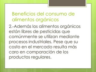 Beneficios del consumo de
 alimentos orgánicos
2.-Además los alimentos orgánicos
están libres de pesticidas que
comúnmente se utilizan mediante
procesos industriales. Pese que su
costo en el mercado resulta más
caro en comparación de los
productos regulares.
 