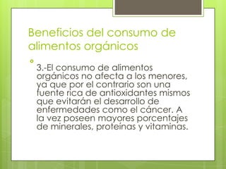 Beneficios del consumo de
alimentos orgánicos

    3.-El consumo de alimentos
    orgánicos no afecta a los menores,
    ya que por el contrario son una
    fuente rica de antioxidantes mismos
    que evitarán el desarrollo de
    enfermedades como el cáncer. A
    la vez poseen mayores porcentajes
    de minerales, proteínas y vitaminas.
 