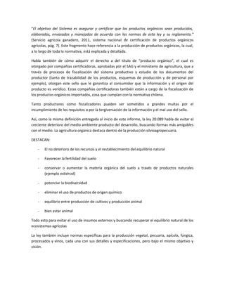 “El objetivo del Sistema es asegurar y certificar que los productos orgánicos sean producidos,
elaborados, envasados y manejados de acuerdo con las normas de esta ley y su reglamento.”
(Servicio agrícola ganadero, 2011, sistema nacional de certificación de productos orgánicos
agrícolas, pág. 7). Este fragmento hace referencia a la producción de productos orgánicos, la cual,
a lo largo de toda la normativa, está explicada y detallada.
Habla también de cómo adquirir el derecho a del título de “producto orgánico”, el cual es
otorgado por compañías certificadoras, aprobadas por el SAG y el ministerio de agricultura, que a
través de procesos de fiscalización del sistema productivo y estudio de los documentos del
productor (tanto de trazabilidad de los productos, esquemas de producción y de personal por
ejemplo), otorgan este sello que le garantiza al consumidor que la información y el origen del
producto es verídico. Estas compañías certificadoras también están a cargo de la fiscalización de
los productos orgánicos importados, cosa que cumplan con la normativa chilena.
Tanto productores como fiscalizadores pueden ser sometidos a grandes multas por el
incumplimiento de los requisitos o por la tergiversación de la información y el mal uso del sello.
Así, como la misma definición entregada al inicio de este informe, la ley 20.089 habla de evitar el
creciente deterioro del medio ambiente producto del desarrollo, buscando formas más amigables
con el medio. La agricultura orgánica destaca dentro de la producción silvioagropecuaria.
DESTACAN:
- El no deterioro de los recursos y el restablecimiento del equilibrio natural
- Favorecer la fertilidad del suelo
- conservar o aumentar la materia orgánica del suelo a través de productos naturales
(ejemplo estiércol)
- potenciar la biodiversidad
- eliminar el uso de productos de origen químico
- equilibrio entre producción de cultivos y producción animal
- bien estar animal
Todo esto para evitar el uso de insumos externos y buscando recuperar el equilibrio natural de los
ecosistemas agrícolas
La ley también incluye normas específicas para la producción vegetal, pecuaria, apícola, fúngica,
procesados y vinos, cada una con sus detalles y especificaciones, pero bajo el mismo objetivo y
visión.
 