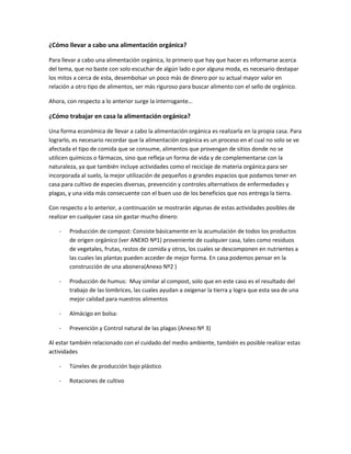 ¿Cómo llevar a cabo una alimentación orgánica?
Para llevar a cabo una alimentación orgánica, lo primero que hay que hacer es informarse acerca
del tema, que no baste con solo escuchar de algún lado o por alguna moda, es necesario destapar
los mitos a cerca de esta, desembolsar un poco más de dinero por su actual mayor valor en
relación a otro tipo de alimentos, ser más riguroso para buscar alimento con el sello de orgánico.
Ahora, con respecto a lo anterior surge la interrogante…
¿Cómo trabajar en casa la alimentación orgánica?
Una forma económica de llevar a cabo la alimentación orgánica es realizarla en la propia casa. Para
lograrlo, es necesario recordar que la alimentación orgánica es un proceso en el cual no solo se ve
afectada el tipo de comida que se consume, alimentos que provengan de sitios donde no se
utilicen químicos o fármacos, sino que refleja un forma de vida y de complementarse con la
naturaleza, ya que también incluye actividades como el reciclaje de materia orgánica para ser
incorporada al suelo, la mejor utilización de pequeños o grandes espacios que podamos tener en
casa para cultivo de especies diversas, prevención y controles alternativos de enfermedades y
plagas, y una vida más consecuente con el buen uso de los beneficios que nos entrega la tierra.
Con respecto a lo anterior, a continuación se mostrarán algunas de estas actividades posibles de
realizar en cualquier casa sin gastar mucho dinero:
- Producción de compost: Consiste básicamente en la acumulación de todos los productos
de origen orgánico (ver ANEXO Nº1) proveniente de cualquier casa, tales como residuos
de vegetales, frutas, restos de comida y otros, los cuales se descomponen en nutrientes a
las cuales las plantas pueden acceder de mejor forma. En casa podemos pensar en la
construcción de una abonera(Anexo Nº2 )
- Producción de humus: Muy similar al compost, solo que en este caso es el resultado del
trabajo de las lombrices, las cuales ayudan a oxigenar la tierra y logra que esta sea de una
mejor calidad para nuestros alimentos
- Almácigo en bolsa:
- Prevención y Control natural de las plagas (Anexo Nº 3)
Al estar también relacionado con el cuidado del medio ambiente, también es posible realizar estas
actividades
- Túneles de producción bajo plástico
- Rotaciones de cultivo
 