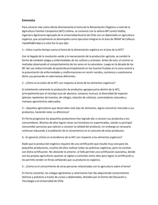 Entrevista
Para conocer más como afecta directamente el tema de la Alimentación Orgánica a nivel de la
Agricultura Familiar Campesina (AFC) chilena, se conversó con la señora Mª Loreto Padilla,
Ingeniero Agrónomo egresada de la Universidad Austral de Chile con un diplomado en agricultura
orgánica, que actualmente se desempaña como ejecutivo integral en el área de INDAP de Calbuco
mpadilla@indap.cl y esto fue lo que dijo:
1.- ¿Hace cuanto tiempo suena el tema de la alimentación orgánica en el área de la AFC?
Con la llegada de la revolución verde y la mecanización de la producción agrícola, se cambió la
forma de combatir plagas y enfermedades de los cultivos y animales. Antes de esto, el control se
realizaba observando el comportamiento de los seres en la naturaleza. Luego en la década de los
90’ del uso indiscriminado de pesticida principalmente en los huertos frutales en la zona central y
la presentación de enfermedades y malformaciones en recién nacidos, comienza a cuestionarse
dicho uso pensando en alternativas diferentes.
2.- ¿Cómo es la visión de la AFC con respecto al tema de los alimentos orgánicos?
Es totalmente coherente la producción de productos agropecuarios dentro de la AFC,
principalmente por el reciclaje (uso de abonera, compost, humus), la diversidad de especies
(plantas repelentes de insectos, de refugio, rotación de cultivos), controladores naturales y
manejos agronómicos adecuados.
3.- ¿Aquellos agricultores que desarrollan este tipo de alimentos, logran encontrar mercado a sus
productos, haciendo notar su diferencia?
En forma progresiva los pequeños productores han logrado dar a conocer sus productos a los
consumidores. Muchos de ellos logran situar sus hortalizas en supermcados, siendo su principal
consumidor personas que valoran y conocen la calidad del producto; sin embargo es necesario
continuar educando a la población de la conveniencia en el consumo de estos productos.
4.- En general ¿Cómo es la tendencia de la AFC con respecto a los alimentos orgánicos?
Dado que la producción orgánica requiere de una certificación que resulta muy cara para los
pequeños productores, muchos de ellos realizan todas las prácticas orgánicas, pero no constan
con dicha certificación. No obstante lo anterior, el SAG permite una certificación asociativa, donde
son los propios agricultores quienes se vigilan y controlan entre ellos para lograr la certificación y
les permite vender en ferias señalando que su producto es orgánico.
5.- ¿Cómo es el conocimiento de otras personas relacionadas con la agricultura sobre el tema?
En forma creciente, los colegas agrónomos y veterinarios han ido adquiriendo conocimientos
teóricos y prácticos a través de cursos y diplomados, dictados por el Centro de Educación y
Tecnología y la Universidad de Chile.
 