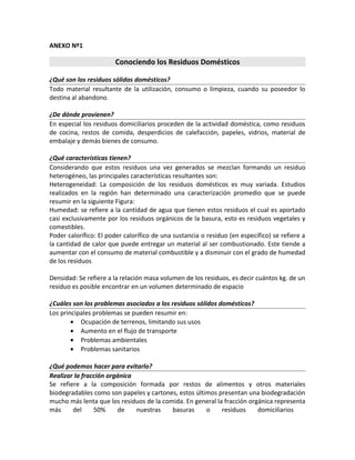 ANEXO Nº1
Conociendo los Residuos Domésticos
¿Qué son los residuos sólidos domésticos?
Todo material resultante de la utilización, consumo o limpieza, cuando su poseedor lo
destina al abandono.
¿De dónde provienen?
En especial los residuos domiciliarios proceden de la actividad doméstica, como residuos
de cocina, restos de comida, desperdicios de calefacción, papeles, vidrios, material de
embalaje y demás bienes de consumo.
¿Qué características tienen?
Considerando que estos residuos una vez generados se mezclan formando un residuo
heterogéneo, las principales características resultantes son:
Heterogeneidad: La composición de los residuos domésticos es muy variada. Estudios
realizados en la región han determinado una caracterización promedio que se puede
resumir en la siguiente Figura:
Humedad: se refiere a la cantidad de agua que tienen estos residuos el cual es aportado
casi exclusivamente por los residuos orgánicos de la basura, esto es residuos vegetales y
comestibles.
Poder calorífico: El poder calorífico de una sustancia o residuo (en específico) se refiere a
la cantidad de calor que puede entregar un material al ser combustionado. Este tiende a
aumentar con el consumo de material combustible y a disminuir con el grado de humedad
de los residuos
Densidad: Se refiere a la relación masa volumen de los residuos, es decir cuántos kg. de un
residuo es posible encontrar en un volumen determinado de espacio
¿Cuáles son los problemas asociados a los residuos sólidos domésticos?
Los principales problemas se pueden resumir en:
• Ocupación de terrenos, limitando sus usos
• Aumento en el flujo de transporte
• Problemas ambientales
• Problemas sanitarios
¿Qué podemos hacer para evitarlo?
Realizar la fracción orgánica
Se refiere a la composición formada por restos de alimentos y otros materiales
biodegradables como son papeles y cartones, estos últimos presentan una biodegradación
mucho más lenta que los residuos de la comida. En general la fracción orgánica representa
más del 50% de nuestras basuras o residuos domiciliarios
 