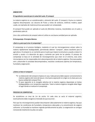 ANEXO Nº2
El ingrediente esencial para la salud del suelo. El compost
La materia orgánica es un acondicionador y alimento del suelo. El compost o humus es materia
orgánica descompuesta. Las cáscaras de frutas y restos de verduras, estiércol, madera, papel
usado, son ejemplos de materias primas que pueden ser compostado.
El compost final puede ser aplicado al suelo de diferentes maneras, mezclándolo con el suelo o
poniéndolo sobre él.
Uno o dos centímetros de compost sobre el cultivo es una buena cantidad para ser aplicada.
El Compostaje. Principios Básicos
¿Qué es y para qué sirve el compostaje?
El compostaje es el proceso biológico, mediante el cual los microorganismos actúan sobre la
materia rápidamente biodegradable, permitiendo obtener "compost", abono excelente para la
agricultura. El compost es un nutriente para el suelo que mejora la estructura y ayuda a reducir la
erosión y ayuda a la absorción de agua y nutriente por parte de las plantas. El proceso de
compostaje se basa en la actividad de microorganismos que viven en el entorno, esos seres
microscópicos son los responsables de la descomposición de la materia orgánica. Para que puedan
vivir y desarrollar la actividad descomponedora, necesitan condiciones óptimas de temperatura,
humedad y oxigenación.
¿Cómo se hace el compost?
*0 La elaboración del compost empieza en casa. Cada persona debe separar correctamente la
materia orgánica del resto de basura. Una buena separación en origen es la clave para una
buena calidad del compost final.
*1 El paso siguiente es la recogida selectiva de la materia orgánica depositada en bolsas
biodegradables o en recipientes especiales. Toda la materia orgánica recogida debe llegar
al lugar donde se realizará el compostaje.
PROCESO DE COMPOSTAJE:
Se acondiciona un área de 1m de ancho. En cada área se vacía el material orgánico,
eventualmente debe recogerse el lixiviado (lo que escurre)+.
Para que los microorganismos puedan descomponer adecuadamente la materia orgánica, hay que
mantener las condiciones de humedad y temperatura adecuadas y la concentración de oxígeno
suficiente. La humedad se mantiene regando periódicamente las pilas. La oxigenación se consigue
removiendo totalmente las pilas con palas.
 