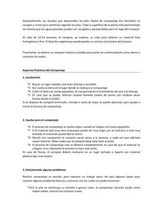 Eventualmente, los líquidos que desprenden las pilas objeto de compostaje (los lixiviados) se
recogen y sirven para continuar regando las pilas. Toda la superficie de la planta está pavimentada
de manera que las aguas pluviales puedan ser recogidas y aprovechadas para el riego del compost.
Al cabo de 12-14 semanas, el compost, ya maduro, se criba para obtener un material final
homogéneo y fino. El desecho vegetal que pueda quedar se retorna al principio del proceso.
Finalmente, se obtiene un compost maduro y estable que puede ser comercializado como abono o
corrector de suelos.
Aspectos Prácticos del Compostaje
1. Localización
*2 Buscar un lugar soleado, con buen drenaje y accesible.
*3 Dar vuelta la tierra en el lugar donde se realizará el compostaje.
*4 Cubrir el área con ramas pequeñas, el cual permitirán el movimiento del aire y el drenaje.
*5 En caso que se pueda, alternar residuo húmedo (restos de cocina con residuos secos
(restos desde el jardín)
Si se dispone de compost terminado, iniciado o suelo de hojas se puede adicional, para ayudar a
iniciar el proceso de compostaje.
2. Ayudas para el compostaje
*6 El proceso de compostaje se realiza mejor cuando se trabaja con trozos pequeños
*7 Si el material está muy seco el proceso puede ser muy largo, por el contrario si esta muy
húmedo el contenido puede liberar olores.
*8 Mezcle (sin compactar) el compost varias veces a la semana, o cada vez que adicione
nuevo material. Debe cuidar que el compost debe estar bien aireado.
*9 El proceso de compostaje solo se detiene completamente en caso de que el material se
congele, si no solamente el proceso se hace más lento.
En caso de lluvias, el compost deberá realizarse en un lugar techado o taparlo con material
plástico tipo invernadero
3. Solucionando algunos problemas
Realizar compostaje es sencillo, pero requiere un trabajo extra. He aquí algunas claves para
resolver algunos problemas básicos y comunes con los cuales se puede encontrar:
*10Si la pila no disminuye su tamaño o genera calor, el compostaje necesita ayuda como
mayor volteo, mezcla con compost nuevo.
 
