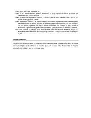 *11Si la pila está seca, humedézcala
*12Si la pila esta húmeda y pastosa, extiéndala al sol y seque el material, o mezcle con
compost nuevo o tierra de hoja.
*13Si el centro de la pila está húmeda y calurosa, pero el resto está frío, indica que la pila
puede ser muy grande. Mezcle.
*14Si la pila está húmeda y de olor dulce pero no caliente, significa que necesita nitrógeno.
Adicione recorte de césped, trocitos de madera o fertilizante orgánico. Si la pila desarrolla
un olor fétido, significa que no ha tenido suficiente aire. Rompa la pila, divida en
montones, haga aberturas, podría adicionalmente agregar trocitos de madera, y voltéela.
*15Cubra siempre el compost para evitar que se acerquen animales externos, ponga una
malla de alambre alrededor de la base, lo que ayudará para que las mascotas caven bajo a
la pila.
¿Cuándo está listo?
El compost estará listo cuando su color sea oscuro, desmenuzable, y tenga olor a tierra. Se puede
cernir el compost parta eliminar el material que aún no está listo. Regresando el material
rechazado a la pila para que termine su proceso
 