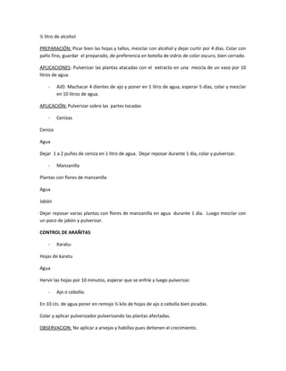 ½ litro de alcohol
PREPARACIÓN: Picar bien las hojas y tallos, mezclar con alcohol y dejar curtir por 4 días. Colar con
paño fino, guardar el preparado, de preferencia en botella de vidrio de color oscuro, bien cerrado.
APLICACIONES: Pulverizar las plantas atacadas con el extracto en una mezcla de un vaso por 10
litros de agua.
- AJO: Machacar 4 dientes de ajo y poner en 1 litro de agua, esperar 5 días, colar y mezclar
en 10 litros de agua.
APLICACIÓN: Pulverizar sobre las partes tocadas
- Cenizas
Ceniza
Agua
Dejar 1 a 2 puños de ceniza en 1 litro de agua. Dejar reposar durante 1 día, colar y pulverizar.
- Manzanilla
Plantas con flores de manzanilla
Agua
Jabón
Dejar reposar varias plantas con flores de manzanilla en agua durante 1 día. Luego mezclar con
un poco de jabón y pulverizar.
CONTROL DE ARAÑITAS
- Karatu:
Hojas de karatu
Agua
Hervir las hojas por 10 minutos, esperar que se enfríe y luego pulverizar.
- Ajo o cebolla:
En 10 Lts. de agua poner en remojo ½ kilo de hojas de ajo o cebolla bien picadas.
Colar y aplicar pulverizador pulverizando las plantas afectadas.
OBSERVACION: No aplicar a arvejas y habillas pues detienen el crecimiento.
 
