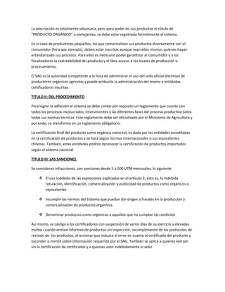 La adscripción es totalmente voluntaria, pero para poder en sus productos el rótulo de
“PRODUCTO ORGÁNICO” u semejantes, se debe estar registrado formalmente al sistema.
En el caso de productores pequeños, los que comercializan sus productos directamente con el
consumidor (feria por ejemplo), deben estar inscritos aunque sean ellos mismos quienes hayan
estandarizado sus procesos. Para ellos es necesario poder garantizar al consumidor y a los
fiscalizadores la rastreabilidad del producto y el libre acceso a los locales de producción o
procesamiento.
El SAG es la autoridad competente a la hora de administrar el uso del sello oficial distintivo de
productores orgánicos agrícolas y puede atribuirle la administración del mismo a entidades
certificadoras inscritas.
TITULO II: DEL PROCEDIMIENTO
Para lograr la adhesión al sistema se debe contar por requisito un reglamento que cuente con
todos los procesos involucrados, intervinientes y las diferentes fases del proceso productivo junto
todas sus normas técnicas. Este reglamento debe ser oficializado por el Ministerio de Agricultura y
por ende, se transforma en un reglamento obligatorio.
La certificación final del producto como orgánico como tal, es dada por las entidades acreditadas
en la certificación de productos y se hará según normas internacionales o sus equivalentes
chilenas. También, estas entidades podrán reconocer la certificación de productos importados
según el sistema nacional
TITULO III: LAS SANCIONES
Se consideran infracciones, con sanciones desde 5 a 500 UTM mensuales, lo siguiente
 El uso indebido de las expresiones explicadas en el artículo 2, esto es, la indebida
rotulación, identificación, comercialización y publicidad de productos como orgánicos o
equivalentes.
 Incumplir las normas del Sistema que puedan dar origen a fraudes en la producción y
comercialización de productos orgánicos.
 Denominar productos como orgánicos a aquellos que no cumplan tal condición
Así mismo, se castiga a los certificadores con suspensión de varios días de su ejercicio y elevadas
multas cuando emiten informes de productos sin inspección, incumplimiento de los protocolos de
revisión de los productos, el accionar que induzca al error en cuanto al certificado del producto y
esconder o mentir sobre información requerida por el SAG. También se aplica a quienes ejerzan
sin la certificación de certificador y a quienes usen indebidamente el sello.
 