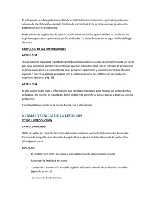 El sello puede ser delegado a las entidades certificadoras formalmente registradas junto a un
número de identificación asignado (código de inscripción). Éste se debe renovar anualmente
pagando una tarifa establecida.
Los productores orgánicos solo podrán usarlo en los productos que acrediten su condición de
orgánico y que sean supervisadas por las entidades. Lo deberán usar en un lugar visible del lugar
de venta.
CAPITULO 4: DE LAS IMPORTACIONES
ARTICULO 32
“Los productos orgánicos importados podrán comercializarse cuando sean originarios de un tercer
país cuya autoridad competente certifique que han sido obtenidos con un método de producción
orgánica equivalente a la establecida en el presente reglamento y las normas técnicas oficiales
vigentes.” (Servicio agrícola ganadero, 2011, sistema nacional de certificación de productos
orgánicos agrícolas, pág. 22)
ARTICULO 34
El SAG puede exigir toda la información que considere necesaria para recabar los antecedentes
señalados. Así mismo, el importador tiene el deber de permitir al SAG el acceso a todo su sistema
productivo.
También deben cumplir de la misma forma con el etiquetado
NORMAS TÉCNICAS DE LA LEY20.089
TITULO I: INTRODUCCION
ARTICULO PRIMERO
Habla de evitar el creciente deterioro del medio ambiente producto del desarrollo, buscando
formas más amigables con el medio. La agricultura orgánica destaca dentro de la producción
silvioagropecuaria.
DESTACAN:
- El no deterioro de los recursos y el restablecimiento del equilibrio natural
- Favorecer la fertilidad del suelo
- conservar o aumentar la materia orgánica del suelo a través de productos naturales
(ejemplo estiércol)
- potenciar la biodiversidad
 