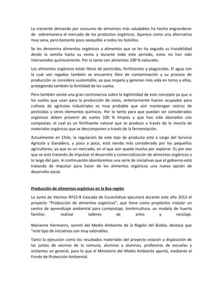 La creciente demanda por consumo de alimentos más saludables ha hecho engrandecer
de sobremanera el mercado de los productos orgánicos. Aparece como una alternativa
muy sana, pero bastante poco asequible a todos los bolsillos.
Se les denomina alimentos orgánicos a alimentos que se les ha seguido su trazabilidad
desde la semilla hasta su venta y durante todo este periodo, estos no han sido
intervenidos químicamente. Por lo tanto son alimentos 100 % naturales.
Los alimentos orgánicos están libres de pesticidas, fertilizantes y plaguicidas. El agua con
la cual son regados también se encuentra libre de contaminación y su proceso de
producción se considera sustentable, ya que respeta y generan más vida en torno a ellos,
protegiendo también la fertilidad de los suelos.
Pero también existe una gran controversia sobre la legitimidad de este concepto ya que si
los suelos que usan para la producción de estos, anteriormente fueron ocupados para
cultivos de agrícolas industriales es muy probable que aún mantengan rastros de
pesticidas y otros elementos químicos. Por lo tanto para que puedan ser considerados
orgánicos deben provenir de suelos 100 % limpios y que han sido abonados con
compostas; el cual es un fertilizante natural que se produce a través de la mezcla de
materiales orgánicos que se descomponen a través de la fermentación.
Actualmente en Chile, la regulación de este tipo de producto está a cargo del Servicio
Agrícola y Ganadero, y poco a poco, está siendo más considerado por los pequeños
agricultores, ya que es un mercado, en el que aún queda mucho por explorar. Es por eso
que se está tratando de impulsar el desarrollo y comercialización de alimentos orgánicos a
lo largo del país. A continuación abordaremos una serie de iniciativas que el gobierno está
tratando de impulsar para hacer de los alimentos orgánicos una nueva opción de
desarrollo social.
Producción de alimentos orgánicos en la 8va región
La Junta de Vecinos Nº22-B Cascada de Curanilahue ejecutará durante este año 2013 el
proyecto “Producción de alimentos orgánicos”, que tiene como propósitos instalar un
centro de aprendizaje ambiental para compostaje, lombricultura, un modelo de huerta
familiar, realizar talleres de artes y reciclaje.
Marianne Hermanns, seremi del Medio Ambiente de la Región del Biobío, destacó que
“este tipo de iniciativas son muy valorables.
Tanto la ejecución como los resultados materiales del proyecto estarán a disposición de
las juntas de vecinos de la comuna, alumnas y alumnos, profesores de escuelas y
visitantes en general, para lo que el Ministerio del Medio Ambiente aportó, mediante el
Fondo de Protección Ambiental.
 