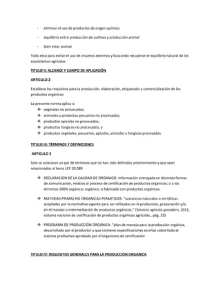 - eliminar el uso de productos de origen químico
- equilibrio entre producción de cultivos y producción animal
- bien estar animal
Todo esto para evitar el uso de insumos externos y buscando recuperar el equilibrio natural de los
ecosistemas agrícolas
TITULO II: ALCANCE Y CAMPO DE APLICACIÓN
ARTICULO 2
Establece los requisitos para la producción, elaboración, etiquetado y comercialización de los
productos orgánicos
La presente norma aplica a:
 vegetales no procesados;
 animales y productos pecuarios no procesados;
 productos apícolas no procesados;
 productos fúngicos no procesados; y
 productos vegetales, pecuarios, apícolas, vinícolas y fúngicos procesados.
TITULO III: TÉRMINOS Y DEFINICIONES
ARTICULO 3
Solo se aclararan un par de términos que no han sido definidos anteriormente y que sean
relacionados al tema LEY 20.089
 DECLARACION DE LA CALIDAD DE ORGANICO: información entregada en distintas formas
de comunicación, relativa al proceso de certificación de productos orgánicos; o a los
términos 100% orgánico; orgánico; o fabricado con productos orgánicos.
 MATERIAS PRIMAS NO ORGANICAS PERMITIDAS: “sustancias naturales o sin-téticas
aceptadas por la normativa vigente para ser utilizadas en la producción, preparación y/o
en el manejo o intermediación de productos orgánicos.” (Servicio agrícola ganadero, 2011,
sistema nacional de certificación de productos orgánicos agrícolas , pág. 33)
 PROGRAMA DE PRODUCCIÓN ORGÁNICA: “plan de manejo para la producción orgánica,
desarrollado por el productor y que contiene especificaciones escritas sobre todo el
sistema productivo aprobado por el organismo de certificación
TITULO IV: REQUISITOS GENERALES PARA LA PRODUCCION ORGANICA
 