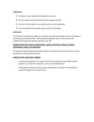ARTICULO 4
 Solo haber usado métodos contemplados en la norma
 No usar ningún derivado del procesamiento de aguas servidas
 no incluir formas orgánicas y no orgánicas de un mismo ingrediente
 usar los ingredientes autorizados solo para los fines señalados
ARTICULO 6
“Se prohíbe, en la producción orgánica, la utilización de organismos genética-mente modificados y
de productos derivados de éstos” (Servicio agrícola ganadero, 2011, sistema nacional de
certificación de productos orgánicos agrícolas, pág. 40)
NORMAS ESPECIFICAS PARA LA PRODUCCION VEGETAL, PECUARIA, APICOLA, FUNGICA,
PROCESADOS, VINOS, (ETC) ORGANICA
En resumen, todas las producciones deben respetar los puntos ya mencionados y tienen normas
específicas por cada tipo de producción
OTROS TITULOS, ARTICULOS Y ANEXOS
- Los productos orgánicos no se pueden mezclar con productos convencionales y deben
guardarse si o si de forma separada y con su correcta identificación
- El SAG posee una lista de materias primas, ingredientes y otros que son aceptadas e la
producción orgánicas y las que no lo son
 