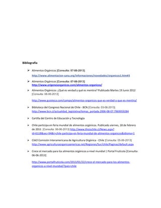 Bibliografía
 Alimentos Orgánicos [Consulta: 07-06-2013]
http://www.alimentacion-sana.org/informaciones/novedades/organicos1.htm#3
 Alimentos Orgánicos [Consulta: 07-06-2013]
http://www.origenesorganicos.com/alimentos-organicos/
 Alimentos Orgánicos: ¿Qué es verdad y qué es mentira? Publicado Martes 19 Junio 2012
[Consulta: 06-06-2013]
http://www.guioteca.com/campo/alimentos-organicos-que-es-verdad-y-que-es-mentira/
 Biblioteca del Congreso Nacional de Chile - BCN [Consulta: 03-06-2013]
http://www.bcn.cl/actualidad_legislativa/temas_portada.2006-08-07.7969959284
 Cartilla del Centro de Educación y Tecnología
 Chile participa en feria mundial de alimentos orgánicos. Publicado viernes, 18 de febrero
de 2011 [Consulta: 06-06-2013] http://www.thisischile.cl/News.aspx?
id=6118&sec=94&t=chile-participa-en-feria-mundial-de-alimentos-organicos&idioma=1
 CIAO Comisión Interamericana de Agricultura Orgánica - Chile [Consulta: 05-06-2013]
http://www.agriculturaorganicaamericas.net/Regiones/Sur/chile/Paginas/default.aspx
 Crece el mercado para los alimentos orgánicos a nivel mundial | Portal Frutícola [Consulta:
06-06-2013]
http://www.portalfruticola.com/2013/01/22/crece-el-mercado-para-los-alimentos-
organicos-a-nivel-mundial/?pais=chile
 
