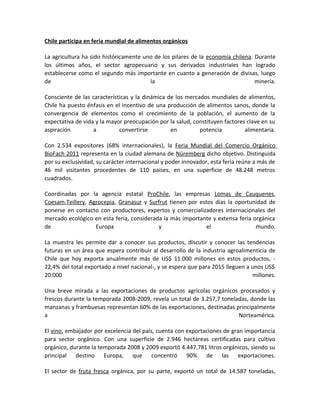 Chile participa en feria mundial de alimentos orgánicos
La agricultura ha sido históricamente uno de los pilares de la economía chilena. Durante
los últimos años, el sector agropecuario y sus derivados industriales han logrado
establecerse como el segundo más importante en cuanto a generación de divisas, luego
de la minería.
Consciente de las características y la dinámica de los mercados mundiales de alimentos,
Chile ha puesto énfasis en el incentivo de una producción de alimentos sanos, donde la
convergencia de elementos como el crecimiento de la población, el aumento de la
expectativa de vida y la mayor preocupación por la salud, constituyen factores clave en su
aspiración a convertirse en potencia alimentaria.
Con 2.534 expositores (68% internacionales), la Feria Mundial del Comercio Orgánico
BioFach 2011 representa en la ciudad alemana de Nüremberg dicho objetivo. Distinguida
por su exclusividad, su carácter internacional y poder innovador, esta feria reúne a más de
46 mil visitantes procedentes de 110 países, en una superficie de 48.248 metros
cuadrados.
Coordinadas por la agencia estatal ProChile, las empresas Lomas de Cauquenes,
Coesam,Teillery, Agrocepia, Granasur y Surfrut tienen por estos días la oportunidad de
ponerse en contacto con productores, expertos y comercializadores internacionales del
mercado ecológico en esta feria, considerada la más importante y extensa feria orgánica
de Europa y el mundo.
La muestra les permite dar a conocer sus productos, discutir y conocer las tendencias
futuras en un área que espera contribuir al desarrollo de la industria agroalimenticia de
Chile que hoy exporta anualmente más de US$ 11.000 millones en estos productos, -
22,4% del total exportado a nivel nacional-, y se espera que para 2015 lleguen a unos US$
20.000 millones.
Una breve mirada a las exportaciones de productos agrícolas orgánicos procesados y
frescos durante la temporada 2008-2009, revela un total de 3.257,7 toneladas, donde las
manzanas y frambuesas representan 60% de las exportaciones, destinadas principalmente
a Norteamérica.
El vino, embajador por excelencia del país, cuenta con exportaciones de gran importancia
para sector orgánico. Con una superficie de 2.946 hectáreas certificadas para cultivo
orgánico, durante la temporada 2008 y 2009 exportó 4.447.781 litros orgánicos, siendo su
principal destino Europa, que concentró 90% de las exportaciones.
El sector de fruta fresca orgánica, por su parte, exportó un total de 14.587 toneladas,
 