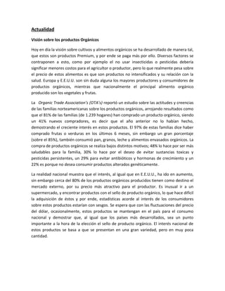 Actualidad
Visión sobre los productos Orgánicos
Hoy en día la visión sobre cultivos y alimentos orgánicos se ha desarrollado de manera tal,
que estos son productos Premium, y por ende se paga más por ello. Diversos factores se
contraponen a esto, como por ejemplo el no usar insecticidas o pesticidas debería
significar menores costos para el agricultor o productor, pero lo que realmente pesa sobre
el precio de estos alimentos es que son productos no intensificados y su relación con la
salud. Europa y E.E.U.U. son sin duda alguna los mayores productores y consumidores de
productos orgánicos, mientras que nacionalmente el principal alimento orgánico
producido son los vegetales y frutas.
La Organic Trade Association’s (OTA’s) reportó un estudio sobre las actitudes y creencias
de las familias norteamericanas sobre los productos orgánicos, arrojando resultados como
que el 81% de las familias (de 1.239 hogares) han comprado un producto orgánico, siendo
un 41% nuevos compradores, es decir que el año anterior no lo habían hecho,
demostrando el creciente interés en estos productos. El 97% de estas familias dice haber
comprado frutas o verduras en los últimos 6 meses, sin embargo un gran porcentaje
(sobre el 85%), también consumió pan, granos, leche y alimentos envasados orgánicos. La
compra de productos orgánicos se realiza bajos distintos motivos; 48% lo hace por ser más
saludables para la familia, 30% lo hace por el deseo de evitar sustancias toxicas y
pesticidas persistentes, un 29% para evitar antibióticos y hormonas de crecimiento y un
22% es porque no desea consumir productos alterados genéticamente.
La realidad nacional muestra que el interés, al igual que en E.E.U.U., ha ido en aumento,
sin embargo cerca del 80% de los productos orgánicos producidos tienen como destino el
mercado externo, por su precio más atractivo para el productor. Es inusual ir a un
supermercado, y encontrar productos con el sello de producto orgánico, lo que hace difícil
la adquisición de éstos y por ende, estadísticas acorde al interés de los consumidores
sobre estos productos estarían con sesgos. Se espera que con las fluctuaciones del precio
del dólar, ocasionalmente, estos productos se mantengan en el país para el consumo
nacional y demostrar que, al igual que los países más desarrollados, sea un punto
importante a la hora de la elección el sello de producto orgánico. El interés nacional de
estos productos se basa a que se presentan en una gran variedad, pero en muy poca
cantidad.
 