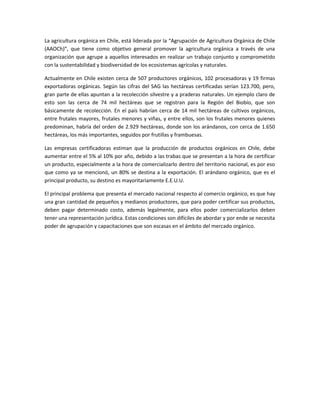 La agricultura orgánica en Chile, está liderada por la “Agrupación de Agricultura Orgánica de Chile
(AAOCh)”, que tiene como objetivo general promover la agricultura orgánica a través de una
organización que agrupe a aquellos interesados en realizar un trabajo conjunto y comprometido
con la sustentabilidad y biodiversidad de los ecosistemas agrícolas y naturales.
Actualmente en Chile existen cerca de 507 productores orgánicos, 102 procesadoras y 19 firmas
exportadoras orgánicas. Según las cifras del SAG las hectáreas certificadas serían 123.700, pero,
gran parte de ellas apuntan a la recolección silvestre y a praderas naturales. Un ejemplo claro de
esto son las cerca de 74 mil hectáreas que se registran para la Región del Biobío, que son
básicamente de recolección. En el país habrían cerca de 14 mil hectáreas de cultivos orgánicos,
entre frutales mayores, frutales menores y viñas, y entre ellos, son los frutales menores quienes
predominan, habría del orden de 2.929 hectáreas, donde son los arándanos, con cerca de 1.650
hectáreas, los más importantes, seguidos por frutillas y frambuesas.
Las empresas certificadoras estiman que la producción de productos orgánicos en Chile, debe
aumentar entre el 5% al 10% por año, debido a las trabas que se presentan a la hora de certificar
un producto, especialmente a la hora de comercializarlo dentro del territorio nacional, es por eso
que como ya se mencionó, un 80% se destina a la exportación. El arándano orgánico, que es el
principal producto, su destino es mayoritariamente E.E.U.U.
El principal problema que presenta el mercado nacional respecto al comercio orgánico, es que hay
una gran cantidad de pequeños y medianos productores, que para poder certificar sus productos,
deben pagar determinado costo, además legalmente, para ellos poder comercializarlos deben
tener una representación jurídica. Estas condiciones son difíciles de abordar y por ende se necesita
poder de agrupación y capacitaciones que son escasas en el ámbito del mercado orgánico.
 