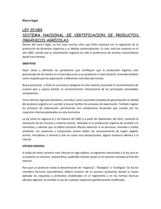 Marco legal
LEY 20.089
SISTEMA NACIONAL DE CERTIFICACION DE PRODUCTOS
ORGÁNICOS AGRÍCOLAS
Dentro del marco legal, no fue hace muchos años que Chile comenzó con la regulación de la
producción de alimentos orgánicos y su debida comercialización. Es más, está ley comenzó en el
año 2007, siendo que la alimentación orgánica ha sido la preferencia de muchos consumidores
desde hace tiempo.
OBJETIVOS:
Dejar claros y definidos los parámetros que certifiquen que la producción orgánica este
posicionada de tal manera en el mercado junto a sus productos a nivel nacional, sirviendo también
como respaldo para la exportación a diferentes mercados del mundo.
Busca posicionar a Chile en una buena categoría en esta materia, buscando el reconocimiento de
nuestro país y espera facilitar el reconocimiento internacional de las principales autoridades
competentes.
Como Servicio Agrícola Ganadero, contribuir como autoridad competente garantizando la calidad
del producto orgánico en cuestión y buscar facilitar los procesos de exportación. También regular
los procesos de importación, permitiendo una competencia fiscalizada que cumpla con los
requisitos internos planteados en esta normativa
La ley entró en vigencia el 1 de Febrero del 2007 y a partir de Septiembre del 2011, comenzó la
evaluación de los insumos y materias primas utilizadas en la producción orgánica de acuerdo a la
normativa, y además que no deben provocar efectos adversos ni en personas, animales o medio
ambiente. Las sustancias y compuestos activos deben ser exclusivamente de origen vegetal,
animal, microbiano o mineral y solo en casos muy excepcionales, alguna sustancia idéntica a la
natural.
VISTAZO GENERAL
A modo de evitar convertir este informe en algo tedioso, el segmento relacionado a la ley será en
su mayoría un resumen esquemático, pudiendo resolver dudas en el resumen anexado al final del
informe.
Para que un producto reciba la denominación de “orgánico”, “biológico” o “ecológico” (la ley los
considera términos equivalentes), deberá provenir de un proceso productivo donde se hayan
aplicado los requisitos y protocolos establecidos en el reglamento y en las normas técnicas
oficiales vigentes. Se prohíbe el uso de cualquier organismo genéticamente modificado.
 