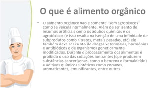 O que é alimento orgânico
• O alimento orgânico não é somente “sem agrotóxicos”
como se veicula normalmente. Além de ser isento de
insumos artificiais como os adubos químicos e os
agrotóxicos (e isso resulta na isenção de uma infinidade de
subprodutos como nitratos, metais pesados, etc) ele
também deve ser isento de drogas veterinárias, hormônios
e antibióticos e de organismos geneticamente
modificados. Durante o processamento dos alimentos é
proibido o uso das radiações ionizantes (que produzem
substâncias cancerígenas, como o benzeno e formaldeído)
e aditivos químicos sintéticos como corantes,
aromatizantes, emulsificantes, entre outros.

 