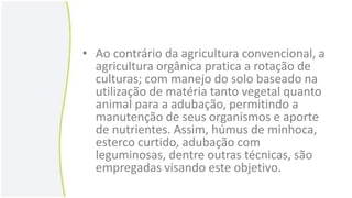• Ao contrário da agricultura convencional, a
agricultura orgânica pratica a rotação de
culturas; com manejo do solo baseado na
utilização de matéria tanto vegetal quanto
animal para a adubação, permitindo a
manutenção de seus organismos e aporte
de nutrientes. Assim, húmus de minhoca,
esterco curtido, adubação com
leguminosas, dentre outras técnicas, são
empregadas visando este objetivo.

 