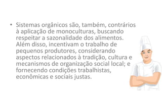 • Sistemas orgânicos são, também, contrários
à aplicação de monoculturas, buscando
respeitar a sazonalidade dos alimentos.
Além disso, incentivam o trabalho de
pequenos produtores, considerando
aspectos relacionados à tradição, cultura e
mecanismos de organização social local; e
fornecendo condições trabalhistas,
econômicas e sociais justas.

 