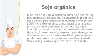 Soja orgânica
• O cultivo de soja para consumo humano é alternativa
para pequenos produtores. O consumo de produtos à
base de soja para alimentação humana dever crescer
300% nos próximos cinco anos. Essa alta está sendo
provocada pelas descobertas das pesquisas que
identificam no grão substâncias que combatem certos
tipos de cânceres, osteoporoses e outras doenças. A
demanda pode ser uma oportunidade para pequenos
produtores terem na soja uma alternativa de renda.
Para conseguir isso o agricultor tem um caminho.

 