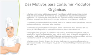 Dez Motivos para Consumir Produtos
Orgânicos
•

1. Evita problemas de saúde causados pela ingestão de substâncias químicas tóxicas.
Pesquisas e estudos tem demonstrado que os agrotóxicos são prejudiciais ao nosso
organismo e os resíduos que permanecem nos alimentos podem provocar reações
alérgicas, respiratórias, distúrbios hormonais, problemas neurológicos e até câncer.

2. Alimentos orgânicos são mais nutritivos. Solos ricos e balanceados com adubos naturais
produzem alimentos com maior valor nutritivo.
3. Alimentos orgânicos são mais saborosos. Sabor e aroma são mais intensos - em sua
produção não há agrotóxicos ou produtos químicos que possam alterá-los.
4. Protege futuras gerações de contaminação química. A intensa utilização de produtos
químicos na produção de alimentos afeta o ar, o solo, a água, os animais e as pessoas. A
agricultura orgânica exclui o uso de fertilizantes, agrotóxicos ou qualquer produto químico;
e tem como base de seu trabalho a preservação dos recursos naturais.
5. Evita a erosão do solo. Através das técnicas orgânicas tais como rotação de culturas,
plantio consorciado, compostagem, etc., o solo se mantém fértil e permanece produtivo
ano após ano.

 