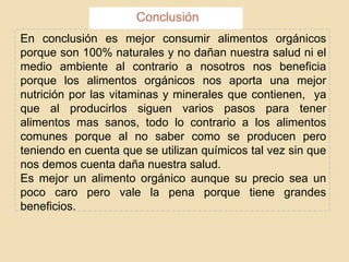 En conclusión es mejor consumir alimentos orgánicos
porque son 100% naturales y no dañan nuestra salud ni el
medio ambiente al contrario a nosotros nos beneficia
porque los alimentos orgánicos nos aporta una mejor
nutrición por las vitaminas y minerales que contienen, ya
que al producirlos siguen varios pasos para tener
alimentos mas sanos, todo lo contrario a los alimentos
comunes porque al no saber como se producen pero
teniendo en cuenta que se utilizan químicos tal vez sin que
nos demos cuenta daña nuestra salud.
Es mejor un alimento orgánico aunque su precio sea un
poco caro pero vale la pena porque tiene grandes
beneficios.
Conclusión
 
