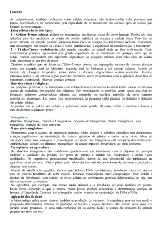 Conceito
As células-tronco, também conhecidas como células estaminais, são indiferenciadas (não possuem uma
função determinada) e se caracterizam pela capacidade de se transformar em diversos tipos de tecidos que
formam o corpo humano.
Estas células são de dois tipos:
1 - Células-Tronco adultas: podem ser encontradas em diversas partes do corpo humano. Porém, são mais
utilizadas para fins medicinais as células de cordão umbilical, da placenta e medula óssea. Pelo fato de
serem retiradas da próprio paciente, oferecem baixo risco de rejeição nos tratamentos médicos. Apresentam
uma desvantagem em relação as Células-Tronco embrionárias: a capacidade de transformação é bem menor.
2 - Células-Tronco embrionárias: são aquelas extraídas do animal ainda na fase embrionária. Como
características principais apresentam uma grande capacidade de se transformar em qualquer outro tipo de
célula. Embora apresentem esta importante capacidade, as pesquisas médicas com estes tipos de células
ainda encontram-se em fase de testes.
Cientistas acreditam que no futuro as Células-Tronco possam ser empregadas na cura de diversas doenças
como, por exemplo, mal de Alzheimer, leucemia, mal de Parkinson e até mesmo diabetes. Através do
método da clonagem terapêutica, várias lesões e doenças degenerativas seriam resolvidas. Tecidos,
músculos, nervos e até mesmo órgãos poderão, em breve, serem reconstituídos com a aplicação deste tipo de
tratamento, combatendo diversas doenças crônicas.
Questões éticas e religiosas
As pesquisas genéticas e os tratamentos com células-tronco embrionárias recebem fortes críticas de diversos
setores da sociedade, em especial dos religiosos. Por considerarem os embriões como sendo uma vida em
formação, religiosos conservadores afirmam que manipular ou sacrificar embriões de seres humanos
constitui um assassinato. Em países mais conservadores, as pesquisas estão paradas ou limitadas à utilização
das células adultas.
A questão que se coloca nos debates é justamente neste sentido: Devemos evoluir a medicina e buscar a
cura de doenças a qualquer preço?
Transgênicos
Alimentos transgênicos, Produtos Transgênicos, Pesquisa de transgênicos, plantas transgênicas, soja
transgênica, impacto do meio-ambiente.
O que são transgênicos
Ultimamente, com o avanço da engenharia genética, vários estudos e trabalhos científicos tem demonstrado
avanços significativos na manipulação de material genético de plantas e outros seres vivos. Alvos de
discussões sobre suas vantagens e desvantagens, a ciência dos transgênicos está em pleno desenvolvimento.
Ambientalistas acusam os alimentos transgênicos de causar impactos irreversíveis ao meio ambiente.
Transgênicos na agricultura
Os alimentos transgênicos são modificados geneticamente em laboratórios com o objetivo de conseguir
melhorar a qualidade do produto. Os genes de plantas e animais são manipulados e muitas vezes
combinados. Os organismos geneticamente modificados, depois da fase laboratorial, são implantados na
agricultura ou na pecuária. Vários países estão adotando este método como forma de aumentar a produção e
diminuir seus custos.
Através da modificação genética, técnicas que incluem DNA recombinante, introdução direta em um ser
vivo de material hereditário de outra espécie, incluindo micro-injeção, micro-encapsulação, fusão celular e
técnicas de hibridização com criação de novas células ou combinações genéticas diferenciadas, ou seja, que
não encontramos na natureza.
Na agricultura, por exemplo, uma técnica muito utilizada é a introdução de gene inseticida em plantas.
Desta forma consegue-se que a própria planta possa produzir resistências a determinadas doenças da
lavoura. A Engenharia Genética tem conseguido muitos avanços na manipulação de DNA e RNA.
Aplicação das técnicas
A biotecnologia aplica essas técnicas também na produção de alimentos. A engenharia genética tem usado e
pesquisado determinados métodos de produção de tecidos e órgãos humanos. Até mesmo seres vivos tem
surgido destas pesquisas. O caso mais conhecido foi da ovelha Dolly. A técnica da clonagem foi utilizada
gerando um novo ser vivo.
 