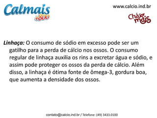 www.calcio.ind.br




Linhaça: O consumo de sódio em excesso pode ser um
   gatilho para a perda de cálcio nos ossos. O consumo
   regular de linhaça auxilia os rins a excretar água e sódio, e
   assim pode proteger os ossos da perda de cálcio. Além
   disso, a linhaça é ótima fonte de ômega-3, gordura boa,
   que aumenta a densidade dos ossos.




                  contato@calcio.ind.br / Telefone: (49) 3433.0100
 