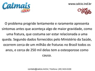 www.calcio.ind.br




  O problema progride lentamente e raramente apresenta
sintomas antes que aconteça algo de maior gravidade, como
    uma fratura, que costuma ser estar relacionada a uma
queda. Segundo dados fornecidos pelo Ministério da Saúde,
 ocorrem cerca de um milhão de fraturas no Brasil todos os
   anos, e cerca de 250 mil delas tem a osteoporose como
                            causa.


                contato@calcio.ind.br / Telefone: (49) 3433.0100
 